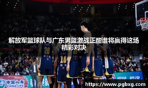 解放军篮球队与广东男篮激战正酣谁将赢得这场精彩对决