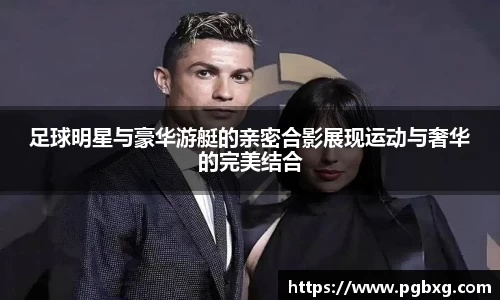 足球明星与豪华游艇的亲密合影展现运动与奢华的完美结合