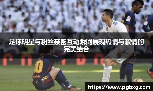 足球明星与粉丝亲密互动瞬间展现热情与激情的完美结合