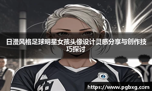 日漫风格足球明星女孩头像设计灵感分享与创作技巧探讨