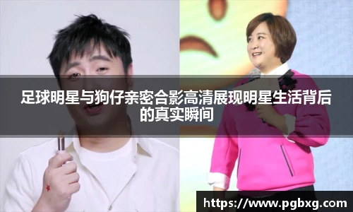 足球明星与狗仔亲密合影高清展现明星生活背后的真实瞬间